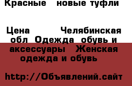 Красные , новые туфли! › Цена ­ 699 - Челябинская обл. Одежда, обувь и аксессуары » Женская одежда и обувь   